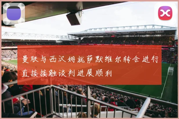 曼联与西汉姆就萨默维尔转会进行直接接触谈判进展顺利