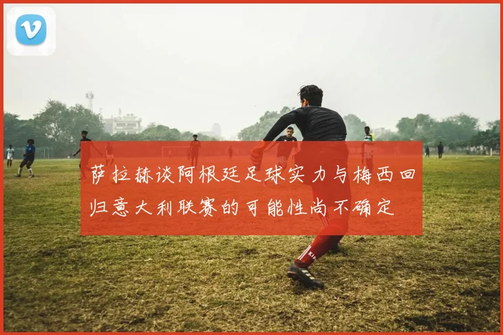 萨拉赫谈阿根廷足球实力与梅西回归意大利联赛的可能性尚不确定