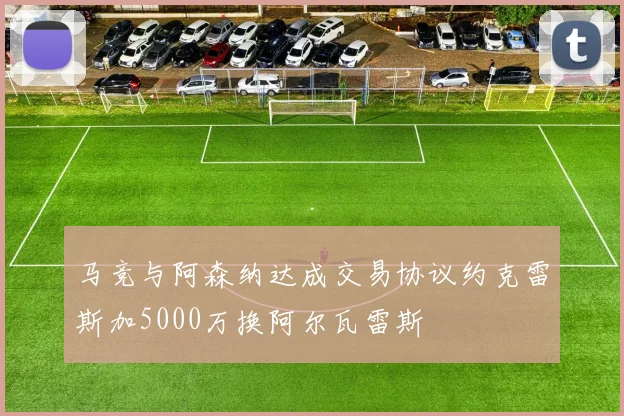 马竞与阿森纳达成交易协议约克雷斯加5000万换阿尔瓦雷斯