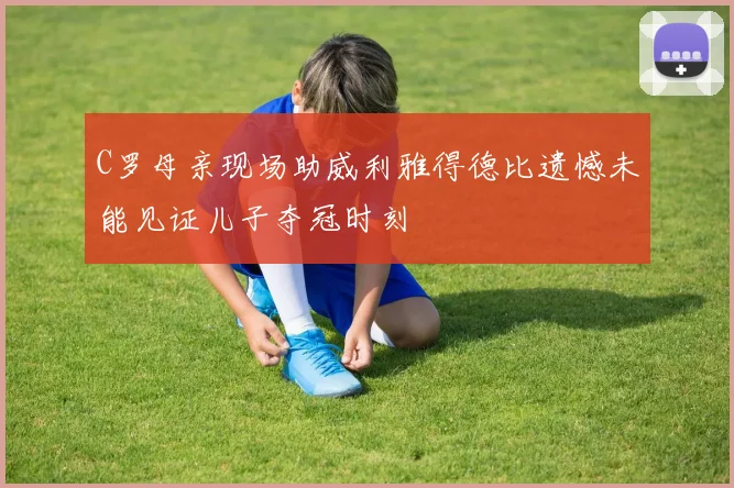 C罗母亲现场助威利雅得德比遗憾未能见证儿子夺冠时刻