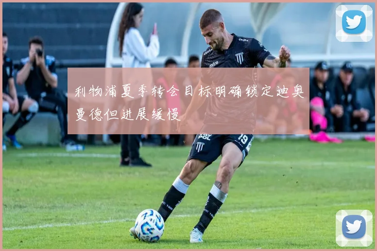 利物浦夏季转会目标明确锁定迪奥曼德但进展缓慢