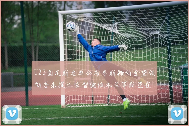 U23国足新名单公布李新翔向余望领衔吾米提江玄智健依木兰等新星在列