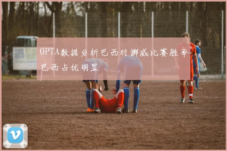 OPTA数据分析巴西对挪威比赛胜率巴西占优明显