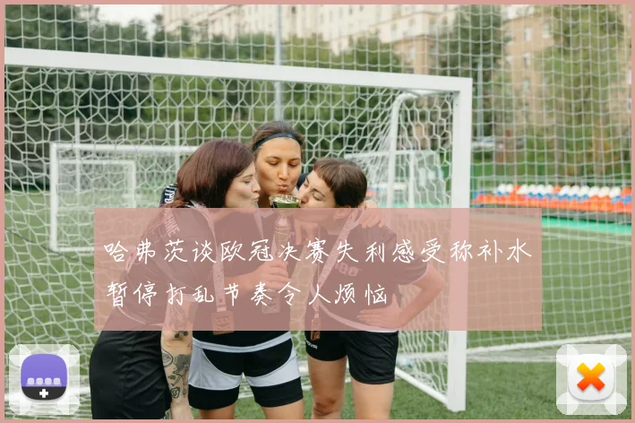 哈弗茨谈欧冠决赛失利感受称补水暂停打乱节奏令人烦恼