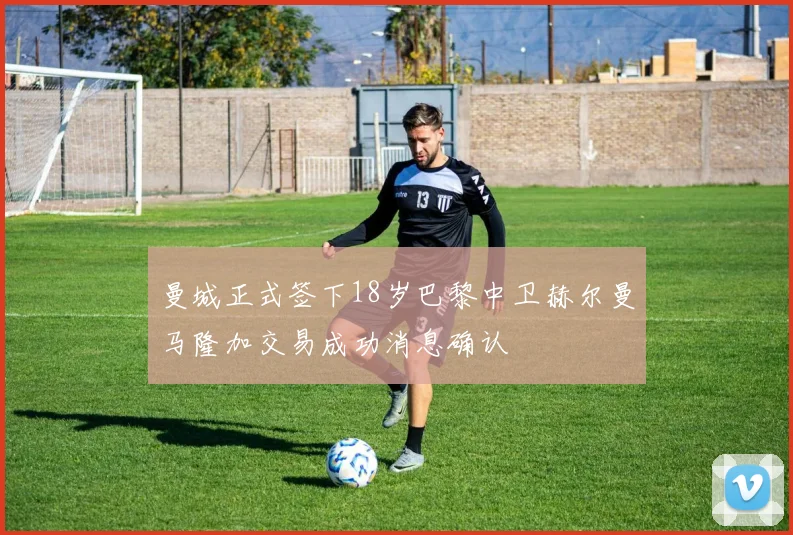 曼城正式签下18岁巴黎中卫赫尔曼马隆加交易成功消息确认