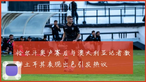 恰尔汗奥卢赛后与澳大利亚记者激辩土耳其表现出色引发热议