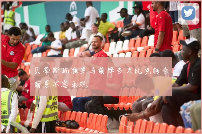 贝蒂斯瞄准罗马前锋多夫比克转会前景不容乐观