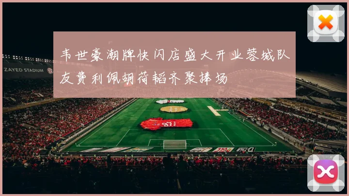 韦世豪潮牌快闪店盛大开业蓉城队友费利佩胡荷韬齐聚捧场