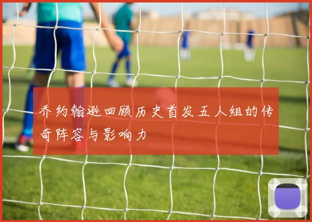 乔约翰逊回顾历史首发五人组的传奇阵容与影响力