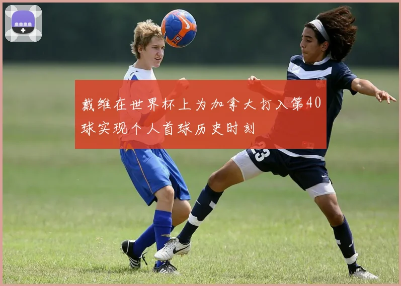 戴维在世界杯上为加拿大打入第40球实现个人首球历史时刻
