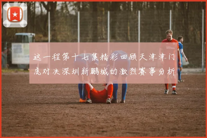 这一程第十七集精彩回顾天津津门虎对决深圳新鹏城的激烈赛事分析与亮点解读