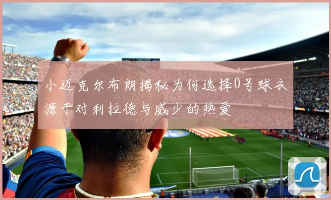 小迈克尔布朗揭秘为何选择0号球衣源于对利拉德与威少的热爱
