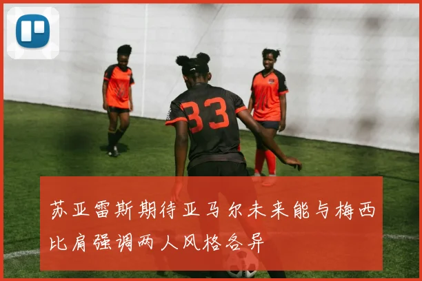 苏亚雷斯期待亚马尔未来能与梅西比肩强调两人风格各异