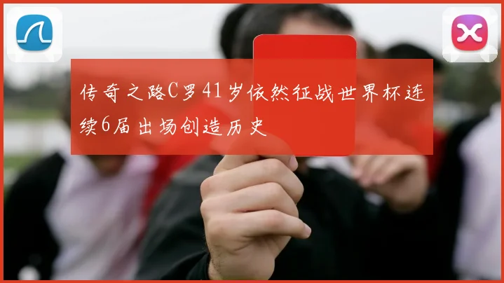 传奇之路C罗41岁依然征战世界杯连续6届出场创造历史