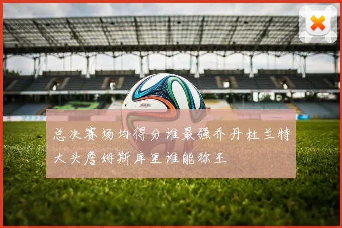 总决赛场均得分谁最强乔丹杜兰特大头詹姆斯库里谁能称王