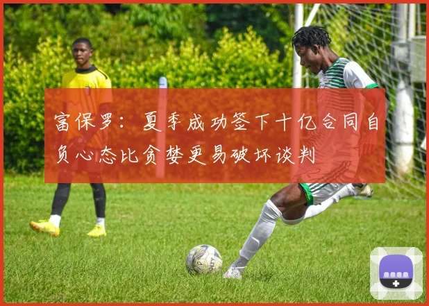 富保罗：夏季成功签下十亿合同自负心态比贪婪更易破坏谈判