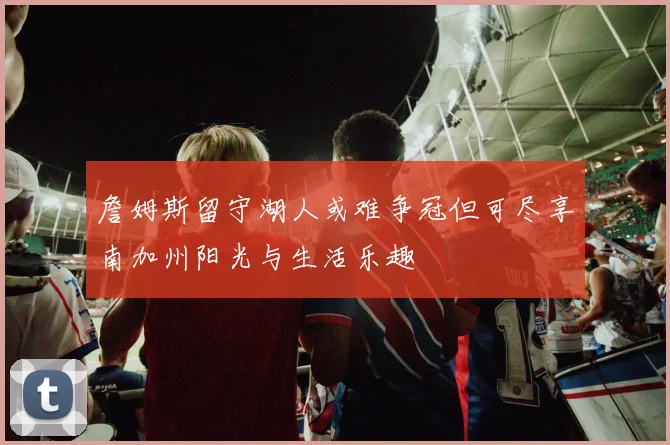 詹姆斯留守湖人或难争冠但可尽享南加州阳光与生活乐趣