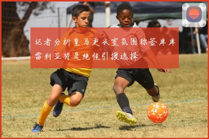 记者分析皇马更衣室氛围称签库库雷利亚将是绝佳引援选择