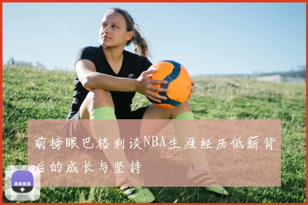 前榜眼巴格利谈NBA生涯经历低薪背后的成长与坚持