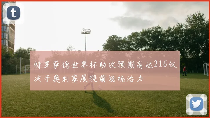 特罗萨德世界杯助攻预期高达216仅次于奥利塞展现前场统治力