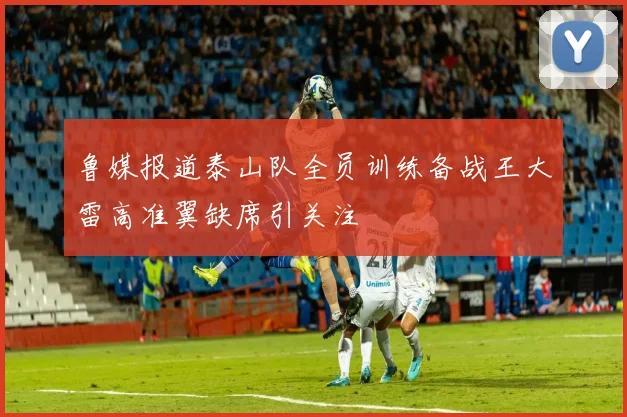 鲁媒报道泰山队全员训练备战王大雷高准翼缺席引关注